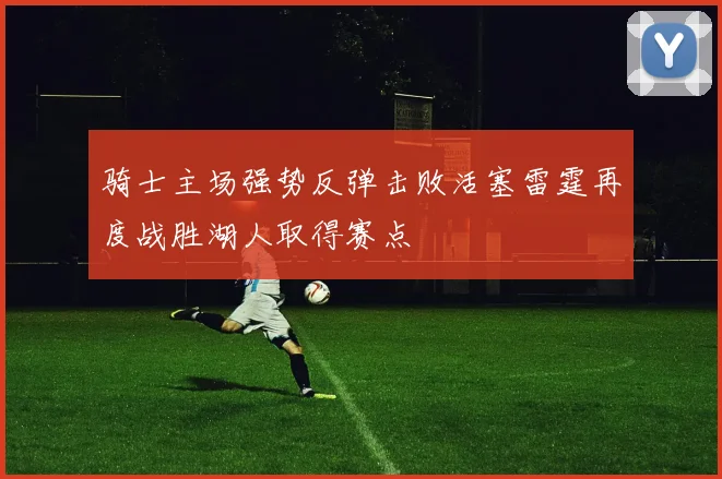 骑士主场强势反弹击败活塞雷霆再度战胜湖人取得赛点