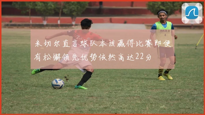 米切尔直言球队本该赢得比赛即便有松懈领先优势依然高达22分