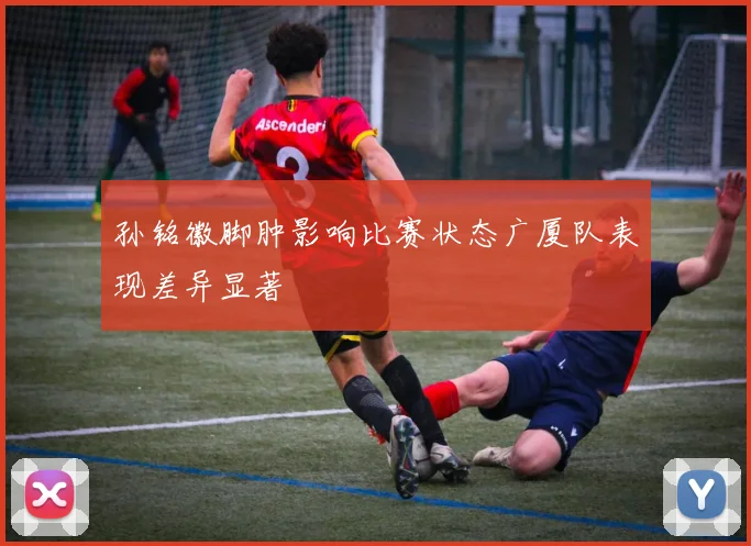 孙铭徽脚肿影响比赛状态广厦队表现差异显著