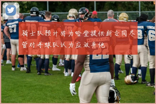 骑士队预计将为哈登提供新合同尽管对手球队认为应放弃他