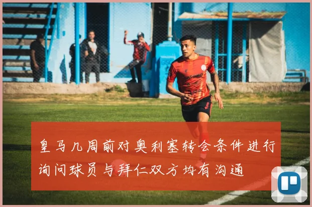 皇马几周前对奥利塞转会条件进行询问球员与拜仁双方均有沟通