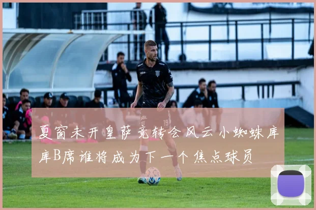 夏窗未开皇萨竞转会风云小蜘蛛库库B席谁将成为下一个焦点球员