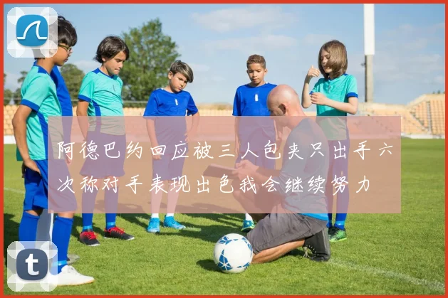 阿德巴约回应被三人包夹只出手六次称对手表现出色我会继续努力