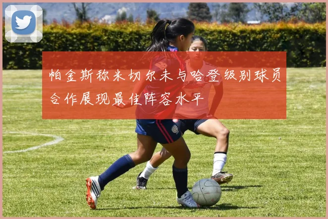 帕金斯称米切尔未与哈登级别球员合作展现最佳阵容水平