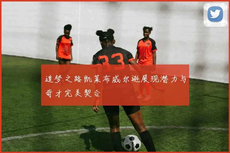 追梦之路凯莱布威尔逊展现潜力与奇才完美契合