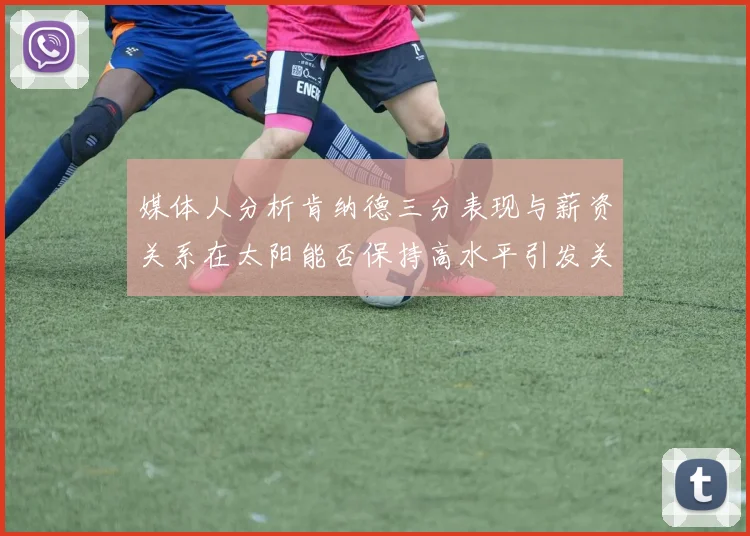 媒体人分析肯纳德三分表现与薪资关系在太阳能否保持高水平引发关注