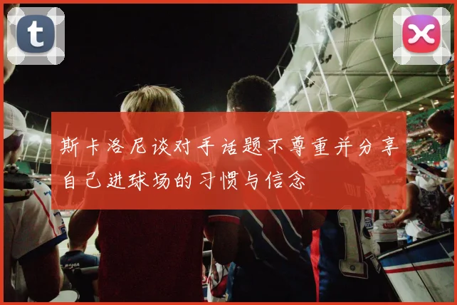 斯卡洛尼谈对手话题不尊重并分享自己进球场的习惯与信念