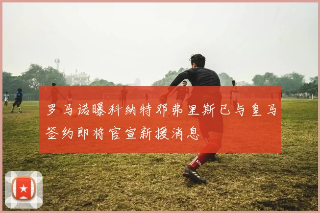 罗马诺曝科纳特邓弗里斯已与皇马签约即将官宣新援消息