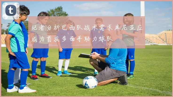 记者分析巴西队战术需求库尼亚应成为首发多面手助力球队
