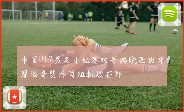中国U17男足小组赛对手揭晓西班牙摩洛哥斐济同组挑战在即