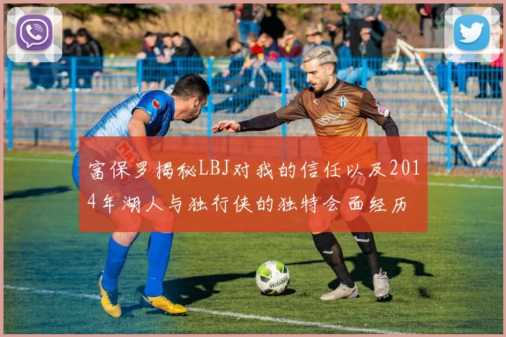 富保罗揭秘LBJ对我的信任以及2014年湖人与独行侠的独特会面经历