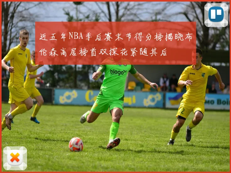 近五年NBA季后赛末节得分榜揭晓布伦森高居榜首双探花紧随其后