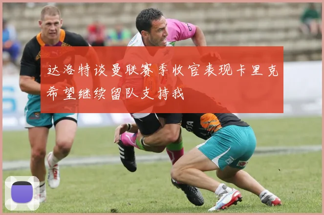 达洛特谈曼联赛季收官表现卡里克希望继续留队支持我