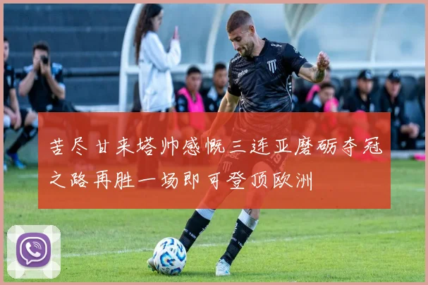 苦尽甘来塔帅感慨三连亚磨砺夺冠之路再胜一场即可登顶欧洲