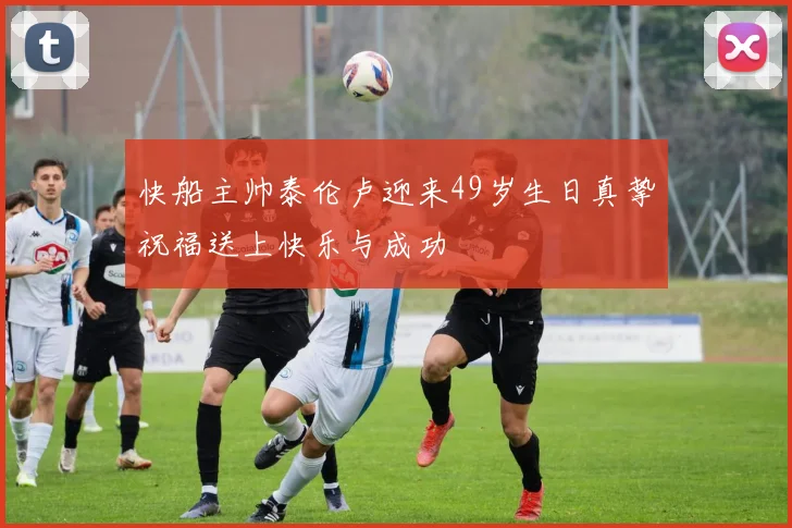 快船主帅泰伦卢迎来49岁生日真挚祝福送上快乐与成功