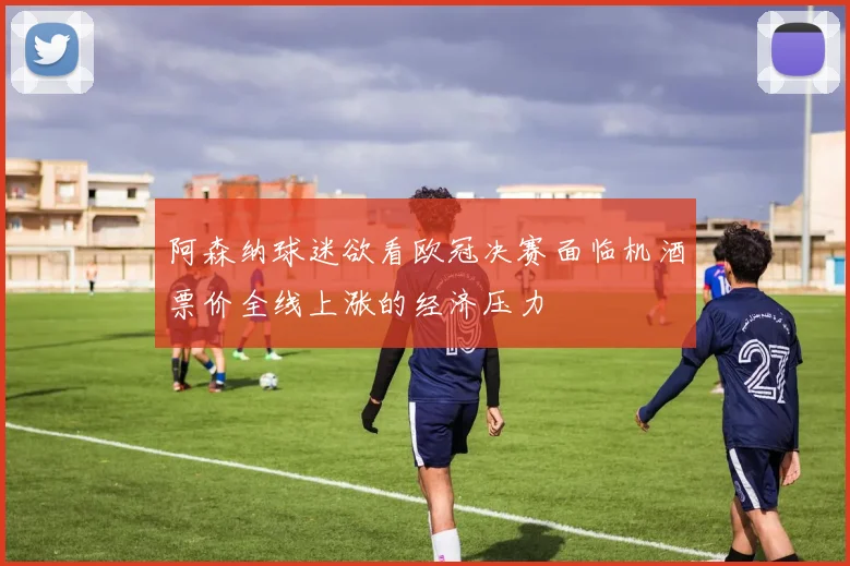 阿森纳球迷欲看欧冠决赛面临机酒票价全线上涨的经济压力